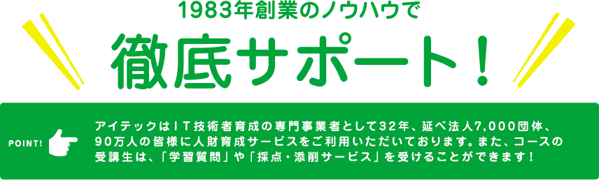 1983年創業のノウハウで徹底サポート！　アイテックはＩＴ技術者育成の専門事業者として32年、延べ法人7,000団体、90万人の皆様に人財育成サービスをご利用いただいております。また、コースの受講生は、「学習質問」や「採点・添削サービス」を受けることができます！