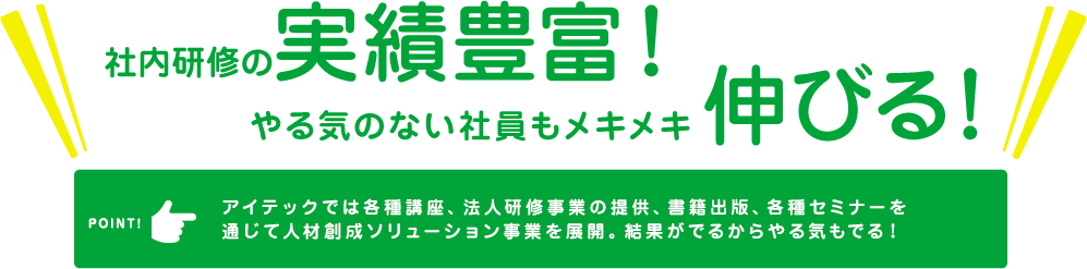 社内研修の実績豊富！　やる気のない社員もメキメキ伸びる！　アイテックでは各種講座、法人研修事業の提供、書籍出版、各種セミナーを通じて人材創成ソリューション事業を展開。結果がでるからやる気もでる！