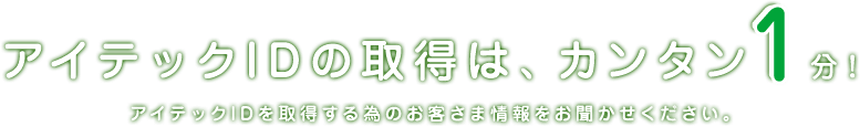 アイテックIDの取得は、カンタン1分！　アイテックIDを取得する為のお客さま情報をお聞かせください。